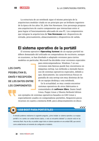 1. La computadora portátil44
www.redusers.com
La estructura de un notebook sigue el mismo principio de la
arquitectura modular citada en un principio por un brillante ingeniero
de la época de los años 50, John Von Newmann. Este personaje propuso
una arquitectura de cuatro componentes que interactúan entre sí
para lograr el funcionamiento adecuado de una PC. Los componentes
que integran la arquitectura de Von Newmann son: dispositivos de
entrada, procesamiento, almacenamiento y dispositivos de salida.
El sistema operativo de la portátil
El sistema operativo (Operating System) de un equipo portátil no
difiere demasiado del utilizado en computadoras de escritorio, aunque
en ocasiones, se han diseñado o adaptado versiones para ciertos
modelos en particular. Microsoft ha decidido crear versiones especiales
para minicomputadoras; Windows 7 en sus
versiones más básicas puede hoy encontrarse en
máquinas nettop. Las netbooks a menudo hacen
uso de sistemas operativos especiales, debido a
que, básicamente, las características físicas en
pantalla de una nettop son muy distintas de las
de un equipo desktop y una notebook.
En la actualidad, es muy común encontrar
sistemas operativos de otros fabricantes o
comunidades de software libre. Damn Small
Linux, Puppy Linux y Ubuntu Netbook Edition
son ejemplos de sistemas operativos basados en GNU-Linux y
especialmente usados en computadoras portátiles. Requieren pocos
recursos en cuanto a memoria RAM, poco almacenamiento en disco
los chips
posibilitan el
envío y recepción
de los datos entre
los componentes
A menudo podemos realizarnos la siguiente pregunta: ¿cómo instalar un sistema operativo a un equipo
portátil si no cuenta con unidad lectora óptica, o esta se encuentra dañada? La solución está en las
memorias flash. Hoy en día, es posible cargar todo un sistema operativo en una unidad USB, que servirá
como unidad lectora al momento de configurarlo e instalarlo.
USB Boot para portátiles
 