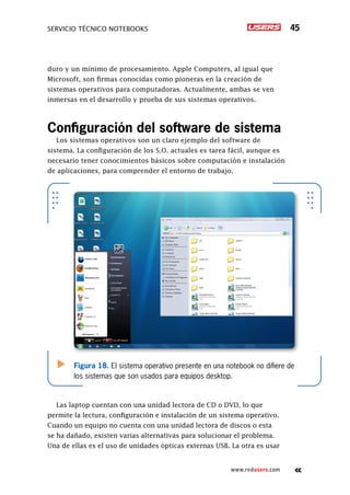 Servicio técnico notebooks 45
www.redusers.com
duro y un mínimo de procesamiento. Apple Computers, al igual que
Microsoft, son firmas conocidas como pioneras en la creación de
sistemas operativos para computadoras. Actualmente, ambas se ven
inmersas en el desarrollo y prueba de sus sistemas operativos.
Configuración del software de sistema
Los sistemas operativos son un claro ejemplo del software de
sistema. La configuración de los S.O. actuales es tarea fácil, aunque es
necesario tener conocimientos básicos sobre computación e instalación
de aplicaciones, para comprender el entorno de trabajo.
Las laptop cuentan con una unidad lectora de CD o DVD, lo que
permite la lectura, configuración e instalación de un sistema operativo.
Cuando un equipo no cuenta con una unidad lectora de discos o esta
se ha dañado, existen varias alternativas para solucionar el problema.
Una de ellas es el uso de unidades ópticas externas USB. La otra es usar
Figura 18. El sistema operativo presente en una notebook no difiere de
los sistemas que son usados para equipos desktop.
 