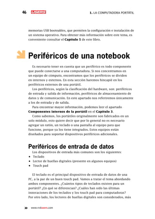 1. La computadora portátil46
www.redusers.com
memorias USB booteables, que permiten la configuración e instalación de
un sistema operativo. Para obtener más información sobre este tema, es
conveniente consultar el Capítulo 5 de este libro.
Periféricos de una notebook
Es necesario tener en cuenta que un periférico es todo componente
que puede conectarse a una computadora. Si nos concentramos en
un equipo de cómputo, encontramos que los periféricos se dividen
en internos y externos. En esta sección haremos hincapié en los
periféricos externos de una portátil.
Los periféricos, según la clasificación del hardware, son: periféricos
de entrada y salida de información, periféricos de almacenamiento de
datos y de comunicación. En este apartado nos referiremos únicamente
a los de entrada y de salida.
Para encontrar mayor información, podemos leer el apartado
Componentes internos de la portátil en el Capítulo 3.
Como sabemos, los portátiles originalmente son fabricados en un
solo módulo, esto quiere decir que por lo general no es necesario
agregar un ratón, un teclado o una pantalla al equipo para que
funcione, porque ya los tiene integrados. Estos equipos están
diseñados para soportar dispositivos periféricos adicionales.
Periféricos de entrada de datos
Los dispositivos de entrada más comunes son los siguientes:
•	 Teclado
•	 Lector de huellas digitales (presente en algunos equipos)
•	 Touch pad
El teclado es el principal dispositivo de entrada de datos de una
PC, a la par de un buen touch pad. Vamos a tratar el tema abordando
ambos componentes. ¿Cuántos tipos de teclados existen para un
portátil? ¿En qué se diferencian? ¿Cuáles han sido las últimas
innovaciones de los teclados y los touch pad para computadoras?
Por otro lado, los lectores de huellas digitales son considerados, más
 