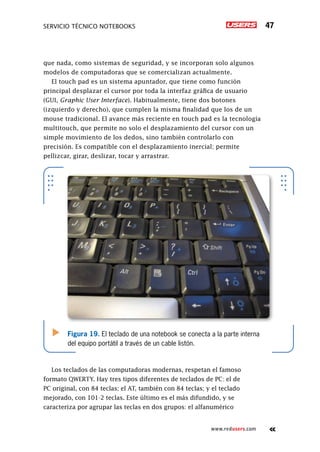 Servicio técnico notebooks 47
www.redusers.com
que nada, como sistemas de seguridad, y se incorporan solo algunos
modelos de computadoras que se comercializan actualmente.
El touch pad es un sistema apuntador, que tiene como función
principal desplazar el cursor por toda la interfaz gráfica de usuario
(GUI, Graphic User Interface). Habitualmente, tiene dos botones
(izquierdo y derecho), que cumplen la misma finalidad que los de un
mouse tradicional. El avance más reciente en touch pad es la tecnología
multitouch, que permite no solo el desplazamiento del cursor con un
simple movimiento de los dedos, sino también controlarlo con
precisión. Es compatible con el desplazamiento inercial; permite
pellizcar, girar, deslizar, tocar y arrastrar.
Los teclados de las computadoras modernas, respetan el famoso
formato QWERTY. Hay tres tipos diferentes de teclados de PC: el de
PC original, con 84 teclas; el AT, también con 84 teclas; y el teclado
mejorado, con 101-2 teclas. Este último es el más difundido, y se
caracteriza por agrupar las teclas en dos grupos: el alfanumérico
Figura 19. El teclado de una notebook se conecta a la parte interna
del equipo portátil a través de un cable listón.
 