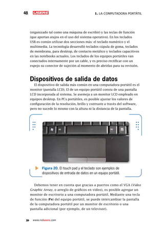 1. La computadora portátil48
www.redusers.com
(organizado tal como una máquina de escribir) y las teclas de función
(que aportan atajos en el uso del sistema operativo). En los teclados
USB es común utilizar dos secciones más: el teclado numérico y el
multimedia. La tecnología desarrolló teclados cúpula de goma, teclados
de membrana, para desktop, de contacto metálico y teclados capacitivos
en las notebooks actuales. Los teclados de los equipos portátiles van
conectados internamente por un cable, y es preciso rectificar con un
espejo su conector de sujeción al momento de abrirlas para su revisión.
Dispositivos de salida de datos
El dispositivo de salida más común en una computadora portátil es el
monitor (pantalla LCD). El de un equipo portátil consta de una pantalla
LCD incorporada al sistema. Se asemeja a un monitor LCD empleado en
equipos desktop. En PCs portátiles, es posible ajustar los valores de
configuración de la resolución, brillo y contraste a través del software,
pero no sucede lo mismo con la altura ni la distancia de la pantalla.
Debemos tener en cuenta que gracias a puertos como el VGA (Video
Graphic Array, o arreglo de gráficos en video), es posible agregar un
monitor de escritorio a una computadora portátil. Mediante una tecla
de función (Fn) del equipo portátil, se puede intercambiar la pantalla
de la computadora portátil por un monitor de escritorio o una
pantalla adicional (por ejemplo, de un televisor).
Figura 20. El touch pad y el teclado son ejemplos de
dispositivos de entrada de datos en un equipo portátil.
 