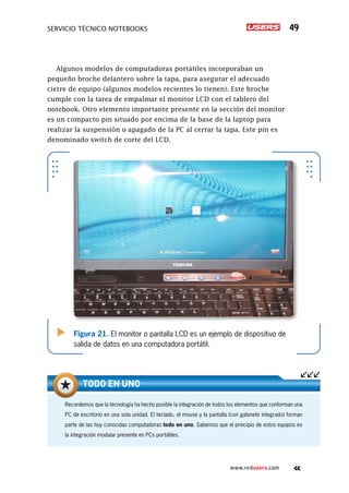 Servicio técnico notebooks 49
www.redusers.com
Algunos modelos de computadoras portátiles incorporaban un
pequeño broche delantero sobre la tapa, para asegurar el adecuado
cierre de equipo (algunos modelos recientes lo tienen). Este broche
cumple con la tarea de empalmar el monitor LCD con el tablero del
notebook. Otro elemento importante presente en la sección del monitor
es un compacto pin situado por encima de la base de la laptop para
realizar la suspensión o apagado de la PC al cerrar la tapa. Este pin es
denominado switch de corte del LCD.
Figura 21. El monitor o pantalla LCD es un ejemplo de dispositivo de
salida de datos en una computadora portátil.
Recordemos que la tecnología ha hecho posible la integración de todos los elementos que conforman una
PC de escritorio en una sola unidad. El teclado, el mouse y la pantalla (con gabinete integrado) forman
parte de las hoy conocidas computadoras todo en uno. Sabemos que el principio de estos equipos es
la integración modular presente en PCs portátiles.
Todo en uno
 