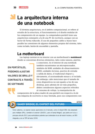 1. La computadora portátil50
www.redusers.com
La arquitectura interna
de una notebook
El término arquitectura, en el ámbito computacional, se refiere al
estudio de la estructura, el funcionamiento y el diseño modular de
los componentes de un equipo. La computadora portátil tiene una
arquitectura semejante a la de una PC de escritorio, aunque con un
factor de forma reducido. El uso de pequeños cables y buses hace
posible las conexiones de algunos elementos propios del sistema, tales
como teclado, botón de encendido y pantalla.
La motherboard
Las laptop cuentan en su interior con un motherboard o mainboard
donde se concentran diversos elementos, tales como ranuras, puertos
y conectores. En el interior de una notebook
también encontramos un microprocesador,
módulos de RAM, unidades de almacenamiento
(HDD), unidades lectoras, puertos de entrada
y salida de datos, el tradicional chipset y,
obviamente, el acostumbrado mouse y el teclado.
Sin embargo, cabe mencionar que el tamaño de
estos dispositivos no son iguales a los de una
desktop, pues además de ser más pequeños,
deben considerarse algunos aspectos referidos
al consumo de voltaje. La manipulación de
componentes de la placa madre de una portátil con respecto a la de
una máquina de escritorio es muy limitada, pues sus componentes son
en portátiles,
podemos ajustar
valores de brillo y
contraste a través
de software
Como sabemos, se esperan nuevas apariciones en el mercado, como el chipset Z68, más preparado
para múltiples GPU; y también el conector LGA-2011, para el Sandy Bridge-E, que podría ver la luz a
principios del año 2013, para workstations potentes que contemplan el uso de hasta 6 núcleos, sin GPU
integrada y con un TDP de hasta 130 W.
Sandy Bridge, el chipset del futuro
 