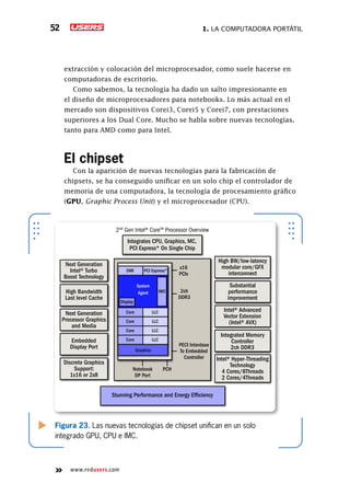 1. La computadora portátil52
www.redusers.com
extracción y colocación del microprocesador, como suele hacerse en
computadoras de escritorio.
Como sabemos, la tecnología ha dado un salto impresionante en
el diseño de microprocesadores para notebooks. Lo más actual en el
mercado son dispositivos Corei3, Corei5 y Corei7, con prestaciones
superiores a los Dual Core. Mucho se habla sobre nuevas tecnologías,
tanto para AMD como para Intel.
El chipset
Con la aparición de nuevas tecnologías para la fabricación de
chipsets, se ha conseguido unificar en un solo chip el controlador de
memoria de una computadora, la tecnología de procesamiento gráfico
(GPU, Graphic Process Unit) y el microprocesador (CPU).
Figura 23. Las nuevas tecnologías de chipset unifican en un solo
integrado GPU, CPU e IMC.
Integrates CPU, Graphics, MC,
PCI Express* On Single Chip
Stunning Performance and Energy Efficiency
Next Generation
Intel® Turbo
Boost Technology
High Bandwidth
Last level Cache
Next Generation
Processor Graphics
and Media
Embedded
Display Port
Discrete Graphics
Support:
1x16 or 2x8
High BW/low-latency
modular core/GFX
interconnect
Substantial
performance
improvement
Intel® Advanced
Vector Extension
(Intel® AVX)
Integrated Memory
Controller
2ch DDR3
Intel® Hyper-Threading
Technology
4 Cores/8Threads
2 Cores/4Threads
2nd
Gen Intel® CoreTM
Processor Overview
DMI PCI Express*
System
Agent
Notebook
DP Port
PCH
PECI Interdase
To Embedded
Controller
2ch
DDR3
x16
PCIs
Display
IMC
Core LLC
Core LLC
Core LLC
Core LLC
Graphics
 