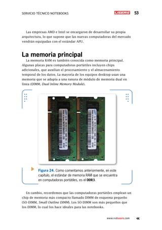Servicio técnico notebooks 53
www.redusers.com
Las empresas AMD e Intel se encargaron de desarrollar su propia
arquitectura, lo que supone que las nuevas computadoras del mercado
vendrán equipadas con el estándar APU.
La memoria principal
La memoria RAM es también conocida como memoria principal.
Algunas placas para computadoras portátiles incluyen chips
adicionales, que auxilian el procesamiento y el almacenamiento
temporal de los datos. La mayoría de los equipos desktop usan una
memoria que se adapta a una ranura de módulo de memoria dual en
línea (DIMM, Dual Inline Memory Module).
En cambio, recordemos que las computadoras portátiles emplean un
chip de memoria más compacto llamado DIMM de esquema pequeño
(SO-DIMM, Small Outline DIMM). Los SO-DIMM son más pequeños que
los DIMM, lo cual los hace ideales para las notebooks.
Figura 24. Como comentamos anteriormente, en este
capítulo, el estándar de memoria RAM que se encuentra
en computadoras portátiles, es el DDR3.
 