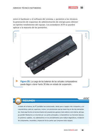 Servicio técnico notebooks 55
www.redusers.com
entre el hardware y el software del sistema, y permiten a los técnicos
la generación de esquemas de administración de energía para obtener
un óptimo rendimiento del equipo. Los estándares ACPI se pueden
aplicar a la mayoría de las portátiles.
Figura 25. La carga de las baterías de las actuales computadoras
puede llegar a durar hasta 30 días en estado de suspensión.
A través de la historia, las PC portátiles han evolucionado, dando paso a equipos más compactos y con
características cada vez superiores, incluso, con prestaciones que las hacen hoy en día más demandan-
tes. Hasta aquí hicimos el reconocimiento de la arquitectura general, tanto externa como interna, del equi-
po portátil. Realizamos un recorrido por sus partes principales y comprendimos sus funciones básicas.
En próximos capítulos, nos adentraremos en los procedimientos para realizar diagnósticos, instalación
de componentes, ensambles y reparación de las partes que componen estos equipos.
Resumen
 