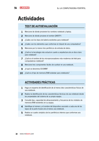 1. La computadora portátil56
www.redusers.com
Actividades
TEST DE AUTOEVALUACIÓN
1 Mencione de dónde provienen los nombres notebook y laptop.
2 Mencione de dónde proviene el nombre QWERTY.
3 ¿Cuáles son los tipos de batería existentes para notebook?
4 ¿Cuáles son los elementos que conforman el chipset de una computadora?
5 Mencione por lo menos tres periféricos de entrada de datos.
6 ¿Cuál es la tecnología más actual en cuanto a arquitectura de un disco duro
para notebook?
7 ¿Cuál es el nombre de los microprocesadores más modernos de Intel para
computadoras notebook?
8 Mencione tres componentes fáciles de sustituir en una notebook.
9 ¿A qué se denomina SO-DIMM?
10 ¿Cuál es el tipo de memoria RAM estándar para notebooks?
actividades prácticas
1 Haga un esquema de identificación de al menos diez características físicas de
una notebook.
2 Realice la identificación de las características técnicas de una notebook desde
las propiedades del sistema de su propio equipo.
3 Consulte tipo, capacidad de almacenamiento y frecuencia de los módulos de
memoria RAM existentes en su equipo.
4 Identifique el número y el nombre del dispositivo asociado a cada una de las
tapas de la parte trasera de al menos una notebook.
5 Realice un cuadro sinóptico de los periféricos internos que conforman una
notebook.
 