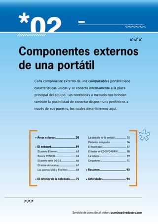 Servicio de atención al lector: usershop@redusers.com
Cada componente externo de una computadora portátil tiene
características únicas y se conecta internamente a la placa
principal del equipo. Las notebooks a menudo nos brindan
también la posibilidad de conectar dispositivos periféricos a
través de sus puertos, los cuales describiremos aquí.
Componentes externos
de una portátil
▼▼ Áreas externas..........................58
▼▼ El onboard.................................59
El puerto Ethernet............................ 63
Ranura PCMCIA.............................. 64
El puerto serie DB-15...................... 66
El lector de tarjetas.......................... 67
Los puertos USB y FireWire............. 69
▼▼ El exterior de la notebook........75
La pantalla de la portátil.................. 75
Parlantes integrados......................... 86
El touch pad...................................... 87
El lector de CD-DVD-R/RW.............. 88
La batería......................................... 89
Cargadores....................................... 91
▼▼ Resumen....................................93
▼▼ Actividades................................94
 