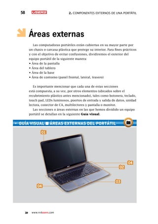 2. Componentes externos de una portátil58
www.redusers.com
Áreas externas
Las computadoras portátiles están cubiertas en su mayor parte por
un chasis o carcasa plástica que protege su interior. Para fines prácticos
y con el objetivo de evitar confusiones, dividiremos el exterior del
equipo portátil de la siguiente manera:
• Área de la pantalla
• Área del tablero
• Área de la base
• Área de contorno (panel frontal, lateral, trasero)
Es importante mencionar que cada una de estas secciones
está compuesta, a su vez, por otros elementos (ubicados sobre el
recubrimiento plástico antes mencionado), tales como botonera, teclado,
touch pad, LEDs luminosos, puertos de entrada y salida de datos, unidad
lectora, conector de CA, multilectores y pantalla o monitor.
Las secciones o áreas externas en las que hemos dividido un equipo
portátil se detallan en la siguiente Guía visual.
guía visual ■ ÁREAS EXTERNAS del portátil
04
01
02
04
03
 