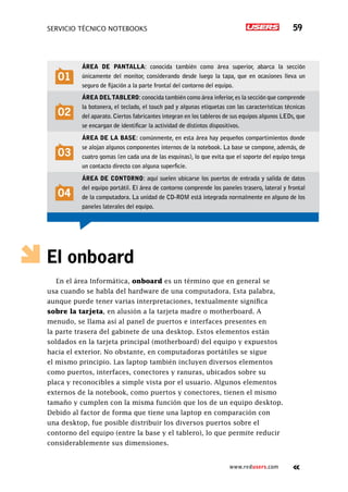 SERVICIO TÉCNICO NOTEBOOKS 59
www.redusers.com
El onboard
En el área Informática, onboard es un término que en general se
usa cuando se habla del hardware de una computadora. Esta palabra,
aunque puede tener varias interpretaciones, textualmente significa
sobre la tarjeta, en alusión a la tarjeta madre o motherboard. A
menudo, se llama así al panel de puertos e interfaces presentes en
la parte trasera del gabinete de una desktop. Estos elementos están
soldados en la tarjeta principal (motherboard) del equipo y expuestos
hacia el exterior. No obstante, en computadoras portátiles se sigue
el mismo principio. Las laptop también incluyen diversos elementos
como puertos, interfaces, conectores y ranuras, ubicados sobre su
placa y reconocibles a simple vista por el usuario. Algunos elementos
externos de la notebook, como puertos y conectores, tienen el mismo
tamaño y cumplen con la misma función que los de un equipo desktop.
Debido al factor de forma que tiene una laptop en comparación con
una desktop, fue posible distribuir los diversos puertos sobre el
contorno del equipo (entre la base y el tablero), lo que permite reducir
considerablemente sus dimensiones.
01
Área de pantalla: conocida también como área superior, abarca la sección
únicamente del monitor, considerando desde luego la tapa, que en ocasiones lleva un
seguro de fijación a la parte frontal del contorno del equipo.
02
Área deltablero: conocida también como área inferior,es la sección que comprende
la botonera, el teclado, el touch pad y algunas etiquetas con las características técnicas
del aparato. Ciertos fabricantes integran en los tableros de sus equipos algunos LEDs, que
se encargan de identificar la actividad de distintos dispositivos.
03
Área de la base: comúnmente, en esta área hay pequeños compartimientos donde
se alojan algunos componentes internos de la notebook. La base se compone, además, de
cuatro gomas (en cada una de las esquinas), lo que evita que el soporte del equipo tenga
un contacto directo con alguna superficie.
04
Área de contorno: aquí suelen ubicarse los puertos de entrada y salida de datos
del equipo portátil. El área de contorno comprende los paneles trasero, lateral y frontal
de la computadora. La unidad de CD-ROM está integrada normalmente en alguno de los
paneles laterales del equipo.
 