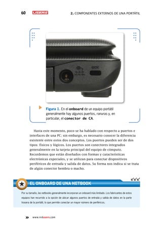2. Componentes externos de una portátil60
www.redusers.com
Figura 1. En el onboard de un equipo portátil
generalmente hay algunos puertos, ranuras y, en
particular, el conector de CA.
Hasta este momento, poco se ha hablado con respecto a puertos e
interfaces de una PC; sin embargo, es necesario conocer la diferencia
existente entre estos dos conceptos. Los puertos pueden ser de dos
tipos: físicos y lógicos. Los puertos son conectores integrados
generalmente en la tarjeta principal del equipo de cómputo.
Recordemos que están diseñados con formas y características
electrónicas especiales, y se utilizan para conectar dispositivos
periféricos de entrada y salida de datos. Su forma nos indica si se trata
de algún conector hembra o macho.
Por su tamaño, las netbooks generalmente incorporan un onboard más limitado. Los fabricantes de estos
equipos han recurrido a la opción de ubicar algunos puertos de entrada y salida de datos en la parte
trasera de la portátil, lo que permite conectar un mayor número de periféricos.
El onboard de una netbook
 