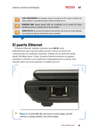 SERVICIO TÉCNICO NOTEBOOKS 63
www.redusers.com
El puerto Ethernet
El puerto Ethernet, también conocido como RJ-45, sirve
habitualmente para conectar cables de red y ofrecer el servicio de
comunicación a la notebook conectada. Trabaja con un ancho de banda
desde 100 Mbps hasta 1 Gbps. El puerto Ethernet presente en equipos
portátiles es idéntico a los usados por computadoras de escritorio. Está
ubicado sobre uno de los paneles o costados de la PC.
Figura 3. El puerto RJ-45, que vemos en esta imagen, permite
conectar un equipo portátil a una red de trabajo.
07
LEDs indicadores: en ocasiones, están en la tapa de la PC o sobre el tablero del
equipo. Indican la actividad del equipo mediante destellos de luz.
08
Puertos USB: algunos puertos USB son compatibles con la versión 2.0. Están
colocados en pares, y en general hay un par por equipo.
09
Conector CA:forma parte del onboard.Generalmente,solo existe una ranura dedicada
a la conexión del cable de alimentación para la notebook.
 