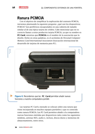 2. Componentes externos de una portátil64
www.redusers.com
Ranura PCMCIA
Con el objetivo de simplificar la explicación del contexto PCMCIA,
iniciemos planteando la siguiente pregunta: ¿qué son los dispositivos
PCMCIA? Son periféricos encapsulados en una cubierta de tamaño
similar al de una típica tarjeta de crédito. Cabe mencionar que no es
correcto llamar a estos productos tarjeta PCMCIA, ya que su nombre es
PC Card, mientras que PCMCIA es el nombre de la asociación que la
diseñó. Dicho en otras palabras, es el acrónimo de Personal Computer
Memory Card International Association (Asociación internacional de
desarrollo de tarjetas de memoria para PC).
Las tarjetas PC Card a menudo se colocan sobre una ranura que
viene incorporada en muchos equipos portátiles y que es conocida
como ranura PCMCIA. Las PC Card permiten añadir a la computadora
nuevas funciones emitidas por dispositivos tales como los siguientes:
módems, antenas WiFi, audio e, incluso, discos duros y memorias de
almacenamiento, entre otros.
Figura 4. Recordemos que las PC Card permitían añadir nuevas
funciones a nuestra computadora portátil.
 