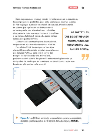 SERVICIO TÉCNICO NOTEBOOKS 65
www.redusers.com
Hace algunos años, era muy común ver esta ranura en la mayoría de
las computadoras portátiles, pues solía usarse para insertar tarjetas
de red o agregar puertos o interfaces adicionales. Debemos tener
en cuenta que algunas de las características
de estos productos, además de sus reducidas
dimensiones, eran su escaso consumo energético
y su elevada fiabilidad; esto podía darse porque
carecían de partes móviles.
Es interesante destacar que en la actualidad,
las portátiles no cuentan con ranuras PCMCIA.
Para el año 1995, los equipos de este tipo
disponibles en el mercado poseían, normalmente,
dos ranuras PCMCIA, pero con el correr del
tiempo, incluyeron solo una. Hoy en día,
podemos darnos cuenta de que todas estas tecnologías están ya
integradas, de modo que, en ocasiones, no es necesario contar con
funciones adicionales en la portátil.
Figura 5. Las PC Card a menudo se conectaban en ranuras especiales,
ubicadas en algún panel de la PC portátil, llamadas ranuras PCMCIA.
los portátiles
que se distribuyen
actualmente no
cuentan con una
ranura pcmcia
 