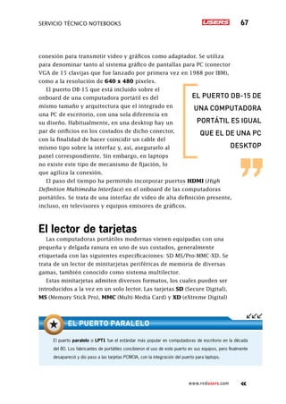 SERVICIO TÉCNICO NOTEBOOKS 67
www.redusers.com
conexión para transmitir video y gráficos como adaptador. Se utiliza
para denominar tanto al sistema gráfico de pantallas para PC (conector
VGA de 15 clavijas que fue lanzado por primera vez en 1988 por IBM),
como a la resolución de 640 x 480 píxeles.
El puerto DB-15 que está incluido sobre el
onboard de una computadora portátil es del
mismo tamaño y arquitectura que el integrado en
una PC de escritorio, con una sola diferencia en
su diseño. Habitualmente, en una desktop hay un
par de orificios en los costados de dicho conector,
con la finalidad de hacer coincidir un cable del
mismo tipo sobre la interfaz y, así, asegurarlo al
panel correspondiente. Sin embargo, en laptops
no existe este tipo de mecanismo de fijación, lo
que agiliza la conexión.
El paso del tiempo ha permitido incorporar puertos HDMI (High
Definition Multimedia Interface) en el onboard de las computadoras
portátiles. Se trata de una interfaz de video de alta definición presente,
incluso, en televisores y equipos emisores de gráficos.
El lector de tarjetas
Las computadoras portátiles modernas vienen equipadas con una
pequeña y delgada ranura en uno de sus costados, generalmente
etiquetada con las siguientes especificaciones: SD-MS/Pro-MMC-XD. Se
trata de un lector de minitarjetas periféricas de memoria de diversas
gamas, también conocido como sistema multilector.
Estas minitarjetas admiten diversos formatos, los cuales pueden ser
introducidos a la vez en un solo lector. Las tarjetas SD (Secure Digital),
MS (Memory Stick Pro), MMC (Multi-Media Card) y XD (eXtreme Digital)
El puerto paralelo o LPT1 fue el estándar más popular en computadoras de escritorio en la década
del 80. Los fabricantes de portátiles concibieron el uso de este puerto en sus equipos, pero finalmente
desapareció y dio paso a las tarjetas PCMCIA, con la integración del puerto para laptops.
el puerto paralelo
el puerto db-15 de
una computadora
portátil es igual
que el de una pc
desktop
 