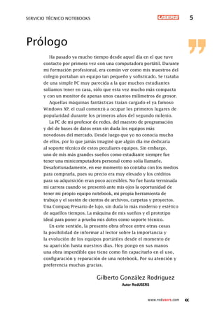 www.redusers.com
Servicio técnico notebooks 5
Prólogo
Ha pasado ya mucho tiempo desde aquel día en el que tuve
contacto por primera vez con una computadora portátil. Durante
mi formación profesional, era común ver como mis maestros del
colegio portaban un equipo tan pequeño y sofisticado. Se trataba
de una simple PC muy parecida a la que muchos estudiantes
solíamos tener en casa, sólo que esta vez mucho más compacta
y con un monitor de apenas unos cuantos milímetros de grosor.
Aquellas máquinas fantásticas traían cargado el ya famoso
Windows XP, el cual comenzó a ocupar los primeros lugares de
popularidad durante los primeros años del segundo milenio.
La PC de mi profesor de redes, del maestro de programación
y del de bases de datos eran sin duda los equipos más
novedosos del mercado. Desde luego que yo no conocía mucho
de ellos, por lo que jamás imaginé que algún día me dedicaría
al soporte técnico de estos peculiares equipos. Sin embargo,
uno de mis más grandes sueños como estudiante siempre fue
tener una minicomputadora personal como solía llamarle.
Desafortunadamente, en ese momento no contaba con los medios
para comprarla, pues su precio era muy elevado y los créditos
para su adquisición eran poco accesibles. No fue hasta terminada
mi carrera cuando se presentó ante mis ojos la oportunidad de
tener mi propio equipo notebook, mi propia herramienta de
trabajo y el sostén de cientos de archivos, carpetas y proyectos.
Una Compaq Presario de lujo, sin duda lo más moderno y estético
de aquellos tiempos. La máquina de mis sueños y el prototipo
ideal para poner a prueba mis dotes como soporte técnico.
En este sentido, la presente obra ofrece entre otras cosas
la posibilidad de informar al lector sobre la importancia y
la evolución de los equipos portátiles desde el momento de
su aparición hasta nuestros días. Hoy pongo en sus manos
una obra imperdible que tiene como fin capacitarlo en el uso,
configuración y reparación de una notebook. Por su atención y
preferencia muchas gracias.
Gilberto González Rodriguez
Autor RedUSERS
 