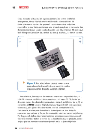 2. Componentes externos de una portátil68
www.redusers.com
son a menudo utilizadas en algunas cámaras de video, teléfonos
inteligentes, PDA y reproductores multimedia como sistema de
almacenamiento masivo. En general, cuentan con características
especiales, lo que hace que tengan una gran demanda en el mercado. Sus
dimensiones físicas según su clasificación son: SD, 32 mm x 24 mm x 2,1
mm de espesor; miniSD, 21.5 mm x 20 mm; y microSD, 15 mm x 11 mm.
Actualmente, las tarjetas de memoria tienen una capacidad de 4, 8
y 16 GB, aunque también existen memorias con hasta 32 GB. Entre las
diversas gamas de adaptadores especiales para el multilector de la PC se
encuentra el SDXC (Secure Digital eXtended Capacity-SD, con capacidad
extendida), que puede alcanzar hasta 2 TB de almacenamiento.
Físicamente, una tarjeta de memoria se compone de una línea de
contactos que indican la forma de colocación sobre su banco multilector.
Por lo general, deben insertarse teniendo algunas precauciones, con el
objetivo de evitar daños al lector o a la tarjeta misma; se procura, desde
luego, que los puntos de contacto queden hacia la parte superior.
Figura 7. Los adaptadores pasivos suelen usarse
para adaptar la dimensión de una memoria con las
especificaciones de ancho y grosor estándar.
 