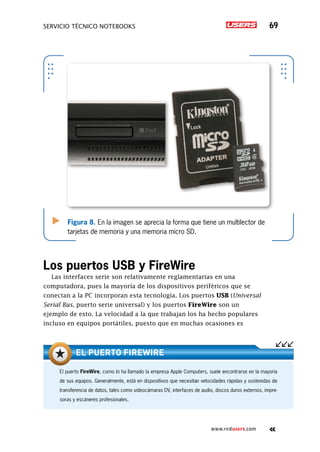 SERVICIO TÉCNICO NOTEBOOKS 69
www.redusers.com
Figura 8. En la imagen se aprecia la forma que tiene un multilector de
tarjetas de memoria y una memoria micro SD.
Los puertos USB y FireWire
Las interfaces serie son relativamente reglamentarias en una
computadora, pues la mayoría de los dispositivos periféricos que se
conectan a la PC incorporan esta tecnología. Los puertos USB (Universal
Serial Bus, puerto serie universal) y los puertos FireWire son un
ejemplo de esto. La velocidad a la que trabajan los ha hecho populares
incluso en equipos portátiles, puesto que en muchas ocasiones es
El puerto FireWire, como lo ha llamado la empresa Apple Computers, suele encontrarse en la mayoría
de sus equipos. Generalmente, está en dispositivos que necesitan velocidades rápidas y sostenidas de
transferencia de datos, tales como videocámaras DV, interfaces de audio, discos duros externos, impre-
soras y escáneres profesionales.
El puerto FireWire
 