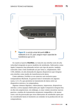 SERVICIO TÉCNICO NOTEBOOKS 71
www.redusers.com
Figura 9. La versión actual del puerto USB en
notebooks es la 3.0, pues asegura mayor capacidad de
transferencia que la 2.0.
En cuanto al puerto FireWire, se trata de una interfaz serie de alta
velocidad integrada en pocos modelos de notebooks. Fabricantes como
Apple Computers han planeado incluir este tipo de puerto­, también
conocido como i-link (nombrado así por Sony) o, simplemente, IEEE-
1394, debido a la alta demanda de algunos dispositivos que integran
esta interfaz como medio de transferencia de datos.
Como sabemos, FireWire es un conector casi exclusivo para
computadoras Macbook. En general tiene 6 terminales (en algunos
casos, 4, 6 y 9), que permiten la transmisión de datos entre un
dispositivo externo y la computadora.
Algunas cámaras digitales, videocámaras, impresoras, dispositivos
móviles y otros equipos (fabricados por Apple Computers) integran hoy
en día esta arquitectura; sin embargo, es muy común encontrar nuevos
puertos y medios de transmisión netamente compatibles y de menor
costo; esto ha provocado que otros fabricantes de notebooks opten por
no considerarlo hasta el momento un estándar en la producción de sus
computadoras.
 