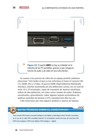 2. Componentes externos de una portátil74
www.redusers.com
Figura 12. El puerto HDMI es hoy un estándar en la
industria de las PC portátiles, gracias a que conjuga la
función de audio y de video en una sola interfaz.
En cuanto a los puertos de video de un equipo portátil, podemos
mencionar: VGA (sobre el que ya nos referimos al tratar el conector DB-
15), HDMI, DVI y S-Video. El puerto HDMI (High Definition Multimedia
Interface, interfaz multimedia de alta definición) cuenta con un total de
entre 19 y 29 terminales, capaz de transmitir de manera simultánea
videos de alta definición, así como varios canales de audio. Podemos
encontrarlos, generalmente, sobre algunas tarjetas aceleradoras de
gráficos, pantallas de plasma o LCD, reproductores Blu-ray, etc.
Cabe mencionar que solo algunos modelos y marcas de laptops
Todo conector DVI incorpora una parte analógica y otra digital, y puede llegar a tener 29 pines conectados,
en el caso de un cable DVI-I compatible Dual-Link. En la actualidad, existen tres tipos de conectores DVI:
DVI-A (solo analógico), DVI-D (solo digital) y DVI-I (analógico + digital).
Datos técnicos sobre el conector DVI
 