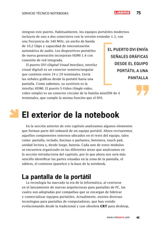 SERVICIO TÉCNICO NOTEBOOKS 75
www.redusers.com
integran este puerto. Habitualmente, los equipos portátiles modernos
incluyen de uno a dos conectores con la versión estándar 1.3, con
una frecuencia de 340 MHz, un ancho de banda
de 10,2 Gbps y capacidad de sincronización
automática de audio. Los dispositivos portátiles
de nueva generación incorporan HDMI 1.4 con
conexión de red integrada.
El puerto DVI (Digital Visual Interface, interfaz
visual digital) es un conector semirrectangular
que contiene entre 24 y 29 terminales. Envía
las señales gráficas desde la portátil hasta una
pantalla. Como sabemos, su sustituto es la
interfaz HDMI. El puerto S-Video (Single-video,
video simple) es un conector circular de la familia miniDIN de 4
terminales, que cumple la misma función que el DVI.
El exterior de la notebook
En la sección anterior de este capítulo analizamos algunos elementos
que forman parte del onboard de un equipo portátil. Ahora revisaremos
aquellos componentes externos ubicados en el resto del equipo, tales
como: pantalla, teclado, bocinas o parlantes, botonera, touch pad,
unidad lectora y, desde luego, batería. Cada uno de estos módulos
se encuentra organizado en las diferentes áreas que analizamos en
la sección introductoria del capítulo, por lo que ahora nos será más
sencillo identificar las partes situadas en la zona de la pantalla, el
tablero, el contorno (paneles) y la base de la notebook.
La pantalla de la portátil
La tecnología ha marcado la era de la Informática, al centrarse
en el lanzamiento de nuevas arquitecturas para pantallas de PC, las
cuales son adoptadas por compañías que se encargan de fabricar
y comercializar equipos portátiles. Actualmente, existen diversas
tecnologías para pantallas de computadoras, que han venido
evolucionando desde la tradicional y casi obsoleta CRT para desktop,
el puerto dvi envÍa
señales gráficas
desde el equipo
portÁtil a una
pantalla
 