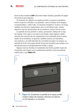 2. Componentes externos de una portátil76
www.redusers.com
hasta la más moderna EDP (Electronic Paper Display, pantallas de papel
electrónico) para laptops.
Al momento de adquirir un equipo portátil, es preciso considerar
ciertos aspectos referidos a su pantalla, como la nitidez de la imagen,
la luminosidad y, sobre todo, el consumo energético. El peso y la forma
también son factores importantes, pero no olvidemos que, cuanto
mayores sean las prestaciones de un producto, mayor será su costo.
La pantalla de una portátil se ubica, justamente, debajo de la tapa
del equipo. Está sujeta a un marco por donde viajan algunos cables
internos de conexión de los componentes de la pantalla hacia la placa
madre de la notebook. En general, también incluye un micrófono,
una webcam y un LED indicador de actividad asociado a la cámara. La
pantalla de la PC está sujeta desde la base por tornillos que la fijan a un
mecanismo para su desplazamiento (arriba y abajo).
Algunos nuevos diseños en notebooks han hecho posible el giro de
la pantalla, para lograr así la combinación perfecta entre una laptop
tradicional y una Tablet PC.
Figura 13. Actualmente, la pantalla de un equipo portátil
moderno integra (de izquierda a derecha) una webcam,
un LED indicador y un micrófono.
 