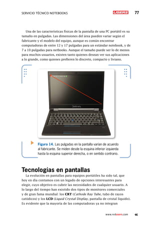 SERVICIO TÉCNICO NOTEBOOKS 77
www.redusers.com
Una de las características físicas de la pantalla de una PC portátil es su
tamaño en pulgadas. Las dimensiones del área pueden variar según el
fabricante y el modelo del equipo, aunque es común encontrar
computadoras de entre 12 y 17 pulgadas para un estándar notebook, y de
7 a 10 pulgadas para netbooks. Aunque el tamaño puede ser lo de menos
para muchos usuarios, existen tanto quienes desean ver sus aplicaciones
a lo grande, como quienes prefieren lo discreto, compacto y liviano.
Tecnologías en pantallas
La evolución en pantallas para equipos portátiles ha sido tal, que
hoy en día contamos con un legado de opciones interesantes para
elegir, cuyo objetivo es cubrir las necesidades de cualquier usuario. A
lo largo del tiempo han existido dos tipos de monitores comerciales
y de gran fama mundial: los CRT (Cathode Ray Tube, tubo de rayos
catódicos) y los LCD (Liquid Crystal Display, pantalla de cristal líquido).
Es evidente que la mayoría de las computadoras ya no integran
Figura 14. Las pulgadas en la pantalla varían de acuerdo
al fabricante. Se miden desde la esquina inferior izquierda
hasta la esquina superior derecha, o en sentido contrario.
 