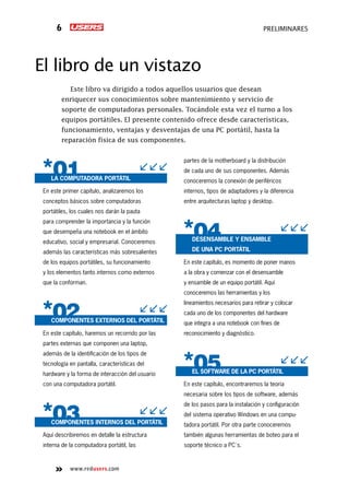 www.redusers.com
preliminares6
El libro de un vistazo
Este libro va dirigido a todos aquellos usuarios que desean
enriquecer sus conocimientos sobre mantenimiento y servicio de
soporte de computadoras personales. Tocándole esta vez el turno a los
equipos portátiles. El presente contenido ofrece desde características,
funcionamiento, ventajas y desventajas de una PC portátil, hasta la
reparación física de sus componentes.
La computadora portátil
En este primer capítulo, analizaremos los
conceptos básicos sobre computadoras
portátiles, los cuales nos darán la pauta
para comprender la importancia y la función
que desempeña una notebook en el ámbito
educativo, social y empresarial. Conoceremos
además las características más sobresalientes
de los equipos portátiles, su funcionamiento
y los elementos tanto internos como externos
que la conforman.
Componentes externos del portátil
En este capítulo, haremos un recorrido por las
partes externas que componen una laptop,
además de la identificación de los tipos de
tecnología en pantalla, características del
hardware y la forma de interacción del usuario
con una computadora portátil.
Componentes internos del portátil
Aquí describiremos en detalle la estructura
interna de la computadora portátil, las
partes de la motherboard y la distribución
de cada uno de sus componentes. Además
conoceremos la conexión de periféricos
internos, tipos de adaptadores y la diferencia
entre arquitecturas laptop y desktop.
Desensamble y ensamble
de una PC portátil
En este capítulo, es momento de poner manos
a la obra y comenzar con el desensamble
y ensamble de un equipo portátil. Aquí
conoceremos las herramientas y los
lineamientos necesarios para retirar y colocar
cada uno de los componentes del hardware
que integra a una notebook con fines de
reconocimiento y diagnóstico.
El software de la PC portátil
En este capítulo, encontraremos la teoría
necesaria sobre los tipos de software, además
de los pasos para la instalación y configuración
del sistema operativo Windows en una compu-
tadora portátil. Por otra parte conoceremos
también algunas herramientas de boteo para el
soporte técnico a PC´s.
 