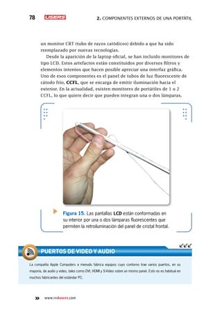 2. Componentes externos de una portátil78
www.redusers.com
un monitor CRT (tubo de rayos catódicos) debido a que ha sido
reemplazado por nuevas tecnologías.
Desde la aparición de la laptop oficial, se han incluido monitores de
tipo LCD. Estos artefactos están constituidos por diversos filtros y
elementos internos que hacen posible apreciar una interfaz gráfica.
Uno de esos componentes es el panel de tubos de luz fluorescente de
cátodo frío, CCFL, que se encarga de emitir iluminación hacia el
exterior. En la actualidad, existen monitores de portátiles de 1 o 2
CCFL, lo que quiere decir que pueden integran una o dos lámparas.
Figura 15. Las pantallas LCD están conformadas en
su interior por una o dos lámparas fluorescentes que
permiten la retroiluminación del panel de cristal frontal.
La compañía Apple Computers a menudo fabrica equipos cuyo contorno trae varios puertos, en su
mayoría, de audio y video, tales como DVI, HDMI y S-Video sobre un mismo panel. Esto no es habitual en
muchos fabricantes del estándar PC.
Puertos de video y audio
 