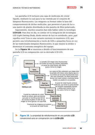 SERVICIO TÉCNICO NOTEBOOKS 79
www.redusers.com
Las pantallas LCD incluyen una capa de moléculas de cristal
líquido, mediante la cual pasa la luz emitida por el conjunto de
lámparas fluorescentes. Las imágenes se forman sobre la base del
comportamiento de dichas moléculas, que permiten el paso de luz a
una matriz de píxeles distribuida en dos paneles de filtro polarizado.
Seguramente, muchos usuarios han oído hablar sobre la tecnología
LCD-LED. Pues hoy en día, es común ver la integración de tecnologías
LED (Light Emiting Diode, diodo emisor de luz) en notebooks, pero ¿qué
significa esto? Esta es una variante existente en monitores LCD, que
permite una retroiluminación a través de LEDs o pequeños focos en vez
de las tradicionales lámparas fluorescentes, lo que mejora la nitidez y
disminuye el consumo energético del equipo.
En La Figura 16 se muestran a detalle el funcionamiento de una
pantalla LCD en comparación con su derivado LCD-LED.
Figura 16. La propiedad de retroiluminación en una pantalla LCD
convencional varía en comparación con la LCD-LED.
Reflectores
PANTALLA LCD
Tubos
fluorescentes
Panel de filtro
polarizado
vertical
Panel de
cristal líquido
Filtro de
color RGB
Panel de filtro
polarizado
horizontal
Panel de
cristal frontal
El panel de cristal líquido contiene
moléculas, que tienen la particularidad
de compartir propiedades líquidas
y sólidas para orientar la luz
a su paso y formar la imagen.
Las capas de filtro polarizado que integra toda
la pantalla LCD, tienen como objetivo guiar la
luz emitida por los tubos fluorescentes hacia
otra capa polarizada. Los filtros polarizados
forman una matriz vertical y horizontal donde
residen Los pixeles en una pantalla.
La pantalla LCD integra tubos fluorescentes
que emiten luz hacia los paneles polarizados
y el panel de cristal líquido, éste último
ayuda a formar la imagen.
Cuando las moléculas de cristal
líquido se activan, giran permitiendo
que pase un haz de luz para formar
las escalas de grises. El color de una
imagen se forma gracias a la capa RGB.
Finalmente las imágenes se muestran
en el panel de cristal frontal.
 