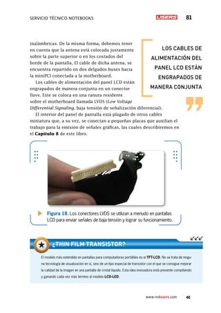 SERVICIO TÉCNICO NOTEBOOKS 81
www.redusers.com
inalámbricas. De la misma forma, debemos tener
en cuenta que la antena está colocada justamente
sobre la parte superior o en los costados del
borde de la pantalla, El cable de dicha antena, se
encuentra repartido en dos delgados buses hacia
la miniPCI conectada a la motherboard.
Los cables de alimentación del panel LCD están
engrapados de manera conjunta en un conector
llave. Este se coloca en una ranura residente
sobre el motherboard llamada LVDS (Low Voltage
Differential Signaling, baja tensión de señalización diferencial).
El interior del panel de pantalla está plagado de otros cables
miniatura que, a su vez, se conectan a pequeñas placas que auxilian el
trabajo para la emisión de señales gráficas, las cuales describiremos en
el Capítulo 8 de este libro.
Figura 18. Los conectores LVDS se utilizan a menudo en pantallas
LCD para enviar señales de baja tensión y lograr su funcionamiento.
El modelo más extendido en pantallas para computadoras portátiles es el TFT-LCD. No se trata de ningu-
na tecnología de visualización en sí, sino de un tipo especial de transistor con el que se consigue mejorar
la calidad de la imagen en una pantalla de cristal líquido. Esta idea innovadora está presente compitiendo
y ganando cada vez más terreno al modelo LCD-LED.
¿Thin Film Transistor?
los cables de
alimentación del
panel lcd están
engrapados de
manera conjunta
 