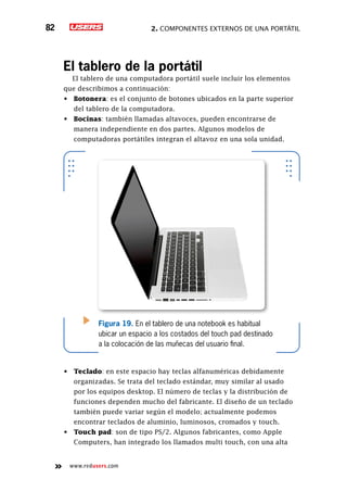 2. Componentes externos de una portátil82
www.redusers.com
El tablero de la portátil
El tablero de una computadora portátil suele incluir los elementos
que describimos a continuación:
•	 Botonera: es el conjunto de botones ubicados en la parte superior
del tablero de la computadora.
•	 Bocinas: también llamadas altavoces, pueden encontrarse de
manera independiente en dos partes. Algunos modelos de
computadoras portátiles integran el altavoz en una sola unidad.
•	 Teclado: en este espacio hay teclas alfanuméricas debidamente
organizadas. Se trata del teclado estándar, muy similar al usado
por los equipos desktop. El número de teclas y la distribución de
funciones dependen mucho del fabricante. El diseño de un teclado
también puede variar según el modelo; actualmente podemos
encontrar teclados de aluminio, luminosos, cromados y touch.
•	 Touch pad: son de tipo PS/2. Algunos fabricantes, como Apple
Computers, han integrado los llamados multi touch, con una alta
Figura 19. En el tablero de una notebook es habitual
ubicar un espacio a los costados del touch pad destinado
a la colocación de las muñecas del usuario final.
 