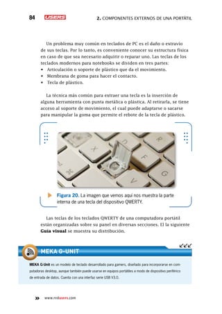 2. Componentes externos de una portátil84
www.redusers.com
Un problema muy común en teclados de PC es el daño o extravío
de sus teclas. Por lo tanto, es conveniente conocer su estructura física
en caso de que sea necesario adquirir o reparar uno. Las teclas de los
teclados modernos para notebooks se dividen en tres partes:
•	 Articulación o soporte de plástico que da el movimiento.
•	 Membrana de goma para hacer el contacto.
•	 Tecla de plástico.
La técnica más común para extraer una tecla es la inserción de
alguna herramienta con punta metálica o plástica. Al retirarla, se tiene
acceso al soporte de movimiento, el cual puede adaptarse o sacarse
para manipular la goma que permite el rebote de la tecla de plástico.
Las teclas de los teclados QWERTY de una computadora portátil
están organizadas sobre su panel en diversas secciones. El la siguiente
Guía visual se muestra su distribución.
Figura 20. La imagen que vemos aquí nos muestra la parte
interna de una tecla del dispositivo QWERTY.
MEKA G-Unit es un modelo de teclado desarrollado para gamers, diseñado para incorporarse en com-
putadoras desktop, aunque también puede usarse en equipos portátiles a modo de dispositivo periférico
de entrada de datos. Cuenta con una interfaz serie USB V3.0.
MEKA G-Unit
 