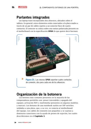2. Componentes externos de una portátil86
www.redusers.com
Parlantes integrados
Las laptop traen incorporados dos altavoces, ubicados sobre el
tablero. En general, estos elementos están conectados a la placa madre a
través de un par de cables sujetos a un conector llave de cuatro
contactos. El conector se coloca sobre una ranura polarizada presente en
el motherboard con la especificación SPKR (lo que quiere decir bocinas).
Organización de la botonera
Los botones más comunes presentes en la mayoría de las
computadoras portátiles son: power (encendido y apagado del
equipo), activación WiFi y multimedia (presentes en algunos modelos
y marcas). Los botones de una notebook suelen ser DIP switches
soldados a una placa, que, a su vez, se conecta al motherboard
del equipo. Los cables de conexión son pequeños y se sujetan a
diminutos conectores con la ayuda de peines de sujeción, los cuales
describiremos en el Capítulo 3.
Figura 21. Las ranuras SPKR soportan cuatro contactos
de conexión, dos para cada uno de los altavoces.
 