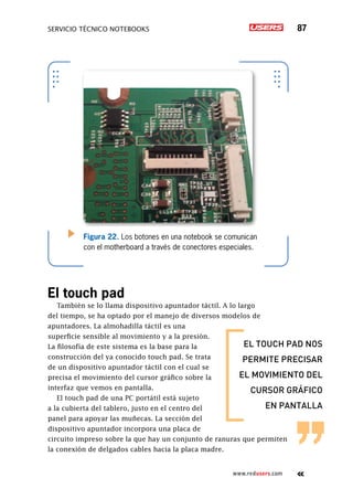 SERVICIO TÉCNICO NOTEBOOKS 87
www.redusers.com
Figura 22. Los botones en una notebook se comunican
con el motherboard a través de conectores especiales.
El touch pad
También se lo llama dispositivo apuntador táctil. A lo largo
del tiempo, se ha optado por el manejo de diversos modelos de
apuntadores. La almohadilla táctil es una
superficie sensible al movimiento y a la presión.
La filosofía de este sistema es la base para la
construcción del ya conocido touch pad. Se trata
de un dispositivo apuntador táctil con el cual se
precisa el movimiento del cursor gráfico sobre la
interfaz que vemos en pantalla.
El touch pad de una PC portátil está sujeto
a la cubierta del tablero, justo en el centro del
panel para apoyar las muñecas. La sección del
dispositivo apuntador incorpora una placa de
circuito impreso sobre la que hay un conjunto de ranuras que permiten
la conexión de delgados cables hacia la placa madre.
el touch pad nos
permite precisar
el movimiento del
cursor gráfico
en pantalla
 