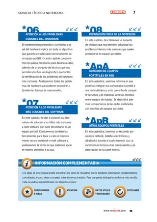 www.redusers.com
Servicio técnico notebooks 7
Atención a los problemas
comunes del hardware
El mantenimiento preventivo y correctivo a ni-
vel del hardware implica sin duda un algoritmo
que garantiza el adecuado funcionamiento de
un equipo portátil. En este capítulo conocere-
mos los pasos necesarios para llevarlo a cabo,
además de un conjunto de técnicas que nos
permitan efectuar un diagnóstico que facilite
la identificación de los problemas de hardware
más comunes. Analizaremos todos los proble-
mas de hardware que podemos encontrar y
también las formas de solucionarlos.
Atención a los problemas
más comunes del software
En este capítulo, se dan a conocer las alter-
nativas de solución a las fallas más comunes
a nivel software que suele presentarse en un
equipo portátil. Conoceremos también las
herramientas para llevar a cabo el manteni-
miento de una notebook a nivel software y
analizaremos la forma en que podemos sacar
el máximo provecho a su uso.
Reparación física de la notebook
En este capítulo, describiremos un conjunto
de técnicas que nos permiten solucionar los
problemas internos más comunes que suelen
presentarse en equipos portátiles.
Conexión de equipos
portátiles en red
En este apéndice, veremos la forma en que
podemos integrar una computadora portátil a
una red inalámbrica, esto con el fin de compar-
tir recursos y de mantener accesos remotos
entre equipos de trabajo. Se describirá ade-
más la importancia de las redes multimedia
con otro tipo de equipos portátiles.
Otros equipos portátiles
En este apéndice, haremos un recorrido por
equipos netbook, tabletas electrónicas y
ultrabooks durante el cual citaremos sus ca-
racterísticas técnicas más sobresalientes y la
descripción de su parte interna.
A lo largo de este manual podrá encontrar una serie de recuadros que le brindarán información complementaria:
curiosidades, trucos, ideas y consejos sobre los temas tratados. Para que pueda distinguirlos en forma más sencilla,
cada recuadro está identificado con diferentes iconos:
INFORMACIÓN COMPLEMENTARIA
Curiosidades
e ideas
Atención Datos útiles
y novedades
Sitios web
On web
 