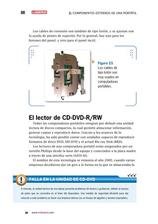 2. Componentes externos de una portátil88
www.redusers.com
Los cables de conexión son también de tipo listón, y se ajustan con
la ayuda de peines de sujeción. Por lo general, hay uno para los
botones del panel, y otro para el panel táctil.
El lector de CD-DVD-R/RW
Todas las computadoras portátiles integran por default una unidad
lectora de discos compactos, la cual permite almacenar información,
generar copias y reproducir datos. Gracias a los avances de la
tecnología, ha sido posible contar con unidades capaces de reproducir
formatos de disco DVD, HD-DVD y el actual Blu-ray Disk (BRD).
Los lectores de una computadora portátil están asegurados por un
tornillo Phillips desde la base del equipo y conectados a la placa madre
a través de una interfaz serie (SATA III).
El nombre de esta tecnología se remonta al año 2000, cuando varias
empresas decidieron dar un giro a la forma en la que se almacenaba la
Figura 23.
Los cables de
tipo listón son
muy usados en
computadoras
portátiles.
A menudo, la unidad lectora de una laptop presenta problemas de lectura y grabación, debido al exceso
de polvo que se concentra en el láser del dispositivo. Una medida de seguridad eficiente para dar
solución a este problema es hacer una limpieza interna con un hisopo de algodón y alcohol isopropílico.
Falla en la unidad DE CD-DVD
 