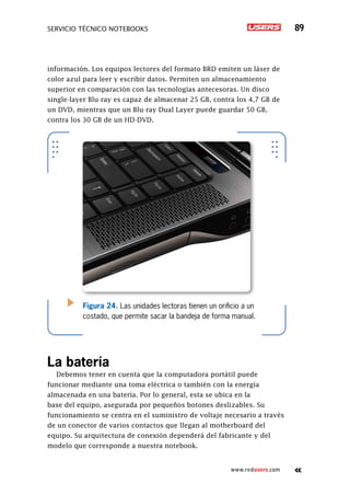 SERVICIO TÉCNICO NOTEBOOKS 89
www.redusers.com
información. Los equipos lectores del formato BRD emiten un láser de
color azul para leer y escribir datos. Permiten un almacenamiento
superior en comparación con las tecnologías antecesoras. Un disco
single-layer Blu-ray es capaz de almacenar 25 GB, contra los 4,7 GB de
un DVD, mientras que un Blu-ray Dual Layer puede guardar 50 GB,
contra los 30 GB de un HD-DVD.
La batería
Debemos tener en cuenta que la computadora portátil puede
funcionar mediante una toma eléctrica o también con la energía
almacenada en una batería. Por lo general, esta se ubica en la
base del equipo, asegurada por pequeños botones deslizables. Su
funcionamiento se centra en el suministro de voltaje necesario a través
de un conector de varios contactos que llegan al motherboard del
equipo. Su arquitectura de conexión dependerá del fabricante y del
modelo que corresponde a nuestra notebook.
Figura 24. Las unidades lectoras tienen un orificio a un
costado, que permite sacar la bandeja de forma manual.
 