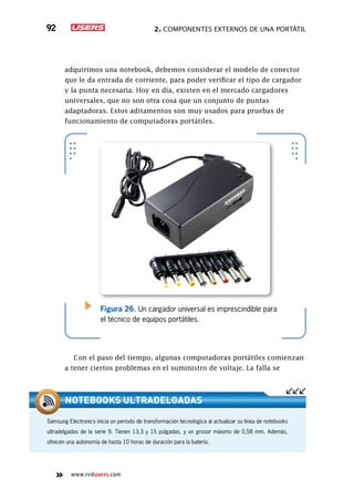 2. Componentes externos de una portátil92
www.redusers.com
adquirimos una notebook, debemos considerar el modelo de conector
que le da entrada de corriente, para poder verificar el tipo de cargador
y la punta necesaria. Hoy en día, existen en el mercado cargadores
universales, que no son otra cosa que un conjunto de puntas
adaptadoras. Estos aditamentos son muy usados para pruebas de
funcionamiento de computadoras portátiles.
Con el paso del tiempo, algunas computadoras portátiles comienzan
a tener ciertos problemas en el suministro de voltaje. La falla se
Figura 26. Un cargador universal es imprescindible para
el técnico de equipos portátiles.
Samsung Electronics inicia un período de transformación tecnológica al actualizar su línea de notebooks
ultradelgadas de la serie 9. Tienen 13,3 y 15 pulgadas, y un grosor máximo de 0,58 mm. Además,
ofrecen una autonomía de hasta 10 horas de duración para la batería.
Notebooks ultradelgadas
 