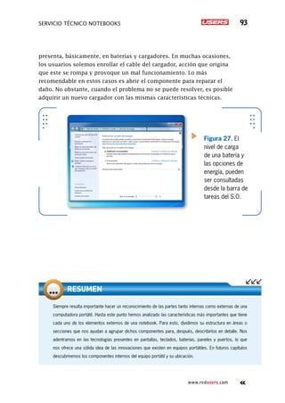 SERVICIO TÉCNICO NOTEBOOKS 93
www.redusers.com
presenta, básicamente, en baterías y cargadores. En muchas ocasiones,
los usuarios solemos enrollar el cable del cargador, acción que origina
que este se rompa y provoque un mal funcionamiento. Lo más
recomendable en estos casos es abrir el componente para reparar el
daño. No obstante, cuando el problema no se puede resolver, es posible
adquirir un nuevo cargador con las mismas características técnicas.
Figura 27. El
nivel de carga
de una batería y
las opciones de
energía, pueden
ser consultadas
desde la barra de
tareas del S.O.
Siempre resulta importante hacer un reconocimiento de las partes tanto internas como externas de una
computadora portátil. Hasta este punto hemos analizado las características más importantes que tiene
cada uno de los elementos externos de una notebook. Para esto, dividimos su estructura en áreas o
secciones que nos ayudan a agrupar dichos componentes para, después, describirlos en detalle. Nos
adentramos en las tecnologías presentes en pantallas, teclados, baterías, paneles y puertos, lo que
nos ofrece una sólida idea de las innovaciones que existen en equipos portátiles. En futuros capítulos
descubriremos los componentes internos del equipo portátil y su ubicación.
RESUMEN
 
