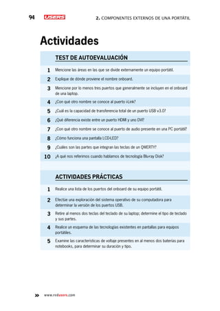 2. Componentes externos de una portátil94
www.redusers.com
Actividades
TEST DE AUTOEVALUACIÓN
1 Mencione las áreas en las que se divide externamente un equipo portátil.
2 Explique de dónde proviene el nombre onboard.
3 Mencione por lo menos tres puertos que generalmente se incluyen en el onboard
de una laptop.
4 ¿Con qué otro nombre se conoce al puerto i-Link?
5 ¿Cuál es la capacidad de transferencia total de un puerto USB v3.0?
6 ¿Qué diferencia existe entre un puerto HDMI y uno DVI?
7 ¿Con qué otro nombre se conoce al puerto de audio presente en una PC portátil?
8 ¿Cómo funciona una pantalla LCD-LED?
9 ¿Cuáles son las partes que integran las teclas de un QWERTY?
10 ¿A qué nos referimos cuando hablamos de tecnología Blu-ray Disk?
actividades prácticas
1 Realice una lista de los puertos del onboard de su equipo portátil.
2 Efectúe una exploración del sistema operativo de su computadora para
determinar la versión de los puertos USB.
3 Retire al menos dos teclas del teclado de su laptop; determine el tipo de teclado
y sus partes.
4 Realice un esquema de las tecnologías existentes en pantallas para equipos
portátiles.
5 Examine las características de voltaje presentes en al menos dos baterías para
notebooks, para determinar su duración y tipo.
 