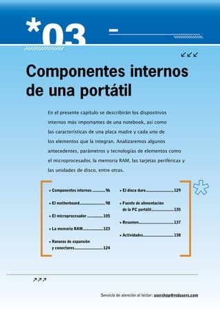 Servicio de atención al lector: usershop@redusers.com
En el presente capítulo se describirán los dispositivos
internos más importantes de una notebook, así como
las características de una placa madre y cada uno de
los elementos que la integran. Analizaremos algunos
antecedentes, parámetros y tecnologías de elementos como
el microprocesador, la memoria RAM, las tarjetas periféricas y
las unidades de disco, entre otras.
Componentes internos
de una portátil
▼▼ Componentes internos.............96
▼▼ El motherboard.........................98
▼▼ El microprocesador................105
▼▼ La memoria RAM....................123
▼▼ Ranuras de expansión
y conectores............................124
▼▼ El disco duro...........................129
▼▼ Fuente de alimentación
de la PC portátil......................135
▼▼ Resumen..................................137
▼▼ Actividades..............................138
 