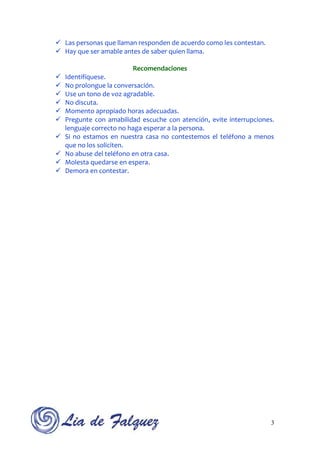  Las personas que llaman responden de acuerdo como les contestan.
 Hay que ser amable antes de saber quien llama.

                         Recomendaciones
   Identifíquese.
   No prolongue la conversación.
   Use un tono de voz agradable.
   No discuta.
   Momento apropiado horas adecuadas.
   Pregunte con amabilidad escuche con atención, evite interrupciones.
    lenguaje correcto no haga esperar a la persona.
   Si no estamos en nuestra casa no contestemos el teléfono a menos
    que no los soliciten.
   No abuse del teléfono en otra casa.
   Molesta quedarse en espera.
   Demora en contestar.




                                                                     3
 