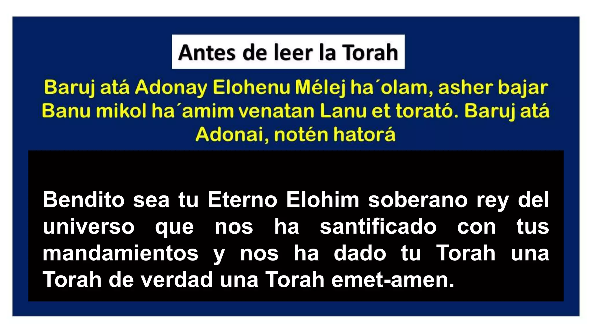 Bendito sea tu Eterno Elohim soberano rey del
universo que nos ha santificado con tus
mandamientos y nos ha dado tu Torah una
Torah de verdad una Torah emet-amen.