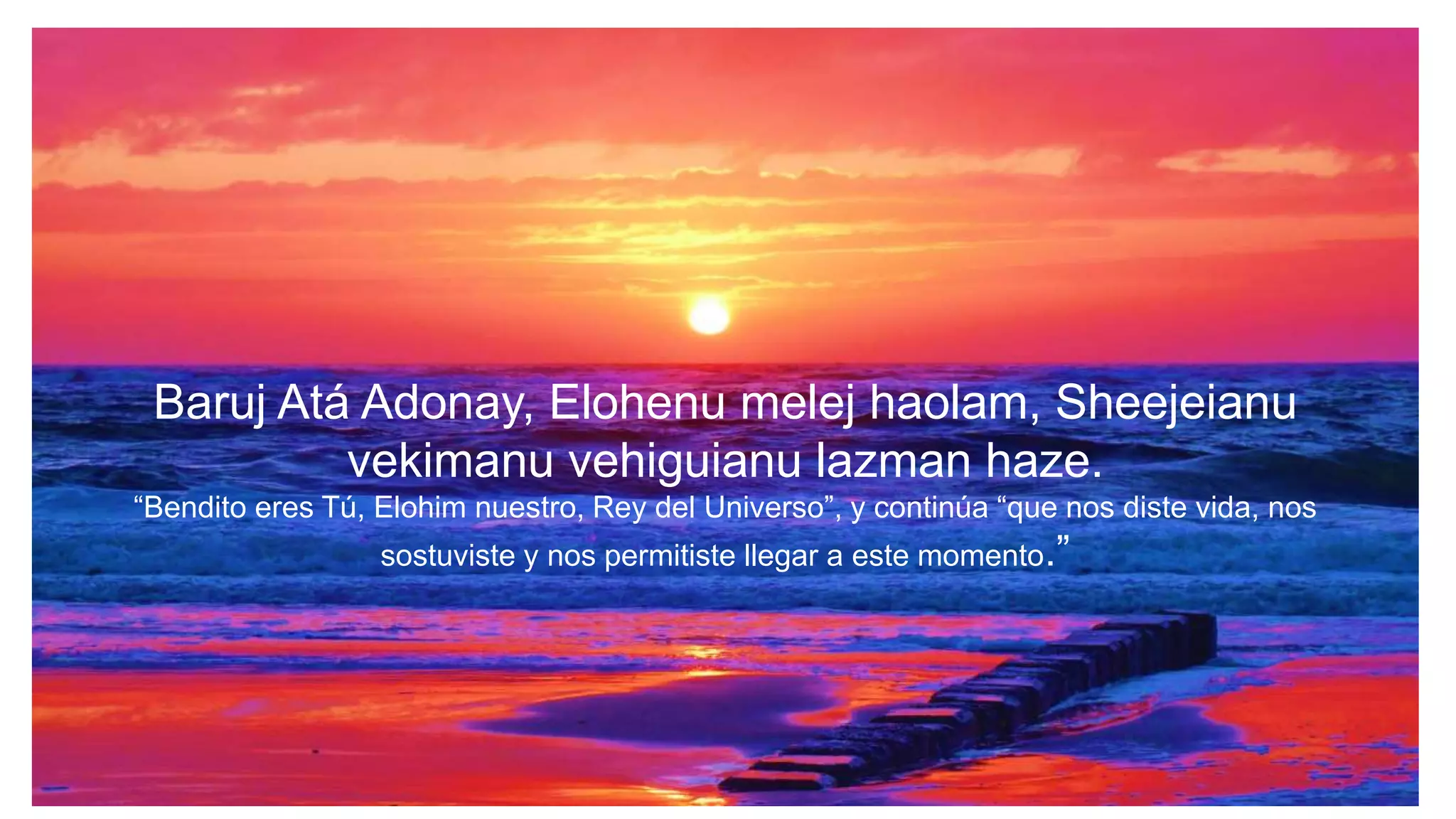 Baruj Atá Adonay, Elohenu melej haolam, Sheejeianu
vekimanu vehiguianu lazman haze.
“Bendito eres Tú, Elohim nuestro, Rey del Universo”, y continúa “que nos diste vida, nos
sostuviste y nos permitiste llegar a este momento.”