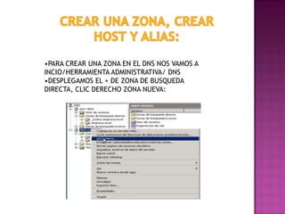 •PARA CREAR UNA ZONA EN EL DNS NOS VAMOS A
INCIO/HERRAMIENTA ADMINISTRATIVA/ DNS
•DESPLEGAMOS EL + DE ZONA DE BUSQUEDA
DIRECTA, CLIC DERECHO ZONA NUEVA:

 