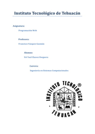 Instituto Tecnológico de Tehuacán
Asignatura:
Programación Web
Profesora:
Francisco Vázquez Guzmán
Alumno:
Uri Yael Chavez Oseguera
Carrera:
Ingeniería en Sistemas Computacionales
 