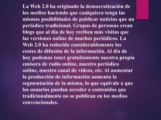 La Web 2.0 ha originado la democratización de
los medios haciendo que cualquiera tenga las
mismas posibilidades de publicar noticias que un
periódico tradicional. Grupos de personas crean
blogs que al día de hoy reciben más visitas que
las versiones online de muchos periódicos. La
Web 2.0 ha reducido considerablemente los
costes de difusión de la información. Al día de
hoy podemos tener gratuitamente nuestra propia
emisora de radio online, nuestro periódico
online, nuestro canal de vídeos, etc. Al aumentar
la producción de información aumenta la
segmentación de la misma, lo que equivale a que
los usuarios puedan acceder a contenidos que
tradicionalmente no se publican en los medios
convencionales.
 