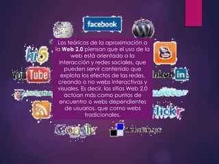 Los teóricos de la aproximación a
la Web 2.0 piensan que el uso de la
web está orientado a la
interacción y redes sociales, que
pueden servir contenido que
explota los efectos de las redes,
creando o no webs interactivas y
visuales. Es decir, los sitios Web 2.0
actúan más como puntos de
encuentro o webs dependientes
de usuarios, que como webs
tradicionales.
 