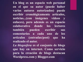 Un blog es un espacio web personal
en el que su autor (puede haber
varios autores autorizados) puede
escribir cronológicamente artículos,
noticias...(con imágenes videos y
enlaces), pero además es un espacio
colaborativo donde los lectores
también pueden escribir sus
comentarios a cada uno de los
artículos (entradas/post) que ha
realizado el autor.
La blogosfera es el conjunto de blogs
que hay en internet. Como servicio
para la creación de blogs destacan
Wordpress.com y Blogger.com
 